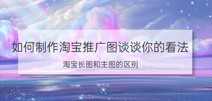 如何制作淘宝推广图谈谈你的看法 淘宝长图和主图的区别？